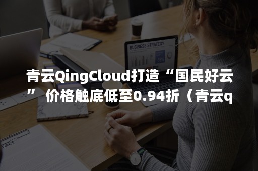 青云QingCloud打造“国民好云” 价格触底低至0.94折（青云qingcloud发展现状）