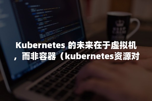 Kubernetes 的未来在于虚拟机，而非容器（kubernetes资源对象）
