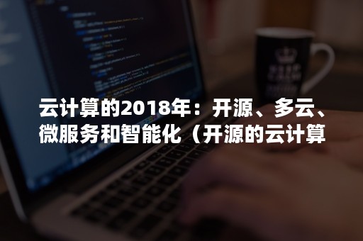 云计算的2018年：开源、多云、微服务和智能化（开源的云计算大数据平台包括）