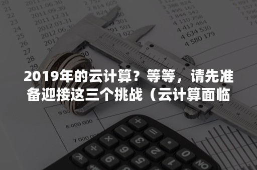 2019年的云计算？等等，请先准备迎接这三个挑战（云计算面临的挑战）