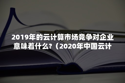 2019年的云计算市场竞争对企业意味着什么?（2020年中国云计算市场份额）