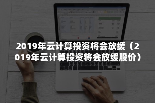 2019年云计算投资将会放缓（2019年云计算投资将会放缓股价）