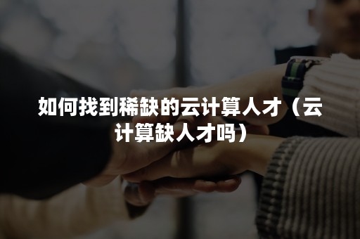 如何找到稀缺的云计算人才（云计算缺人才吗）