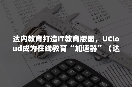 达内教育打造IT教育版图，UCloud成为在线教育“加速器”（达内it教育集团）