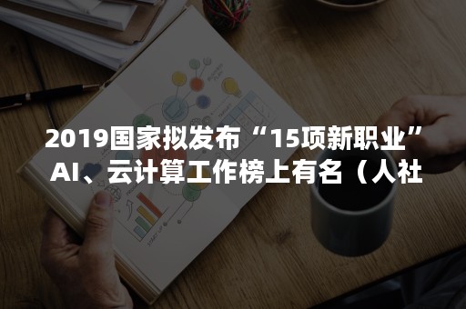 2019国家拟发布“15项新职业” AI、云计算工作榜上有名（人社部拟发布15项新职业）