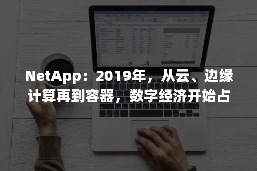 NetApp：2019年，从云、边缘计算再到容器，数字经济开始占据主导地位