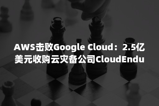 AWS击败Google Cloud：2.5亿美元收购云灾备公司CloudEndure（aws崩溃）