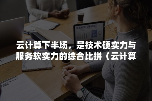 云计算下半场，是技术硬实力与服务软实力的综合比拼（云计算的发展与成熟,对于最终消费者来说）