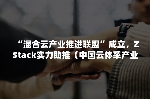 “混合云产业推进联盟”成立，ZStack实力助推（中国云体系产业创新战略联盟）