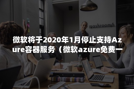 微软将于2020年1月停止支持Azure容器服务（微软azure免费一年）