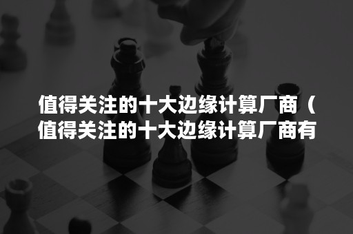 值得关注的十大边缘计算厂商（值得关注的十大边缘计算厂商有哪些）