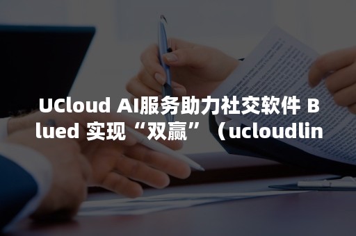 UCloud AI服务助力社交软件 Blued 实现“双赢”（ucloudlink）