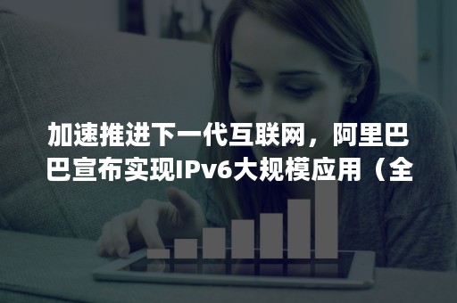 加速推进下一代互联网，阿里巴巴宣布实现IPv6大规模应用（全面普及ipv6）