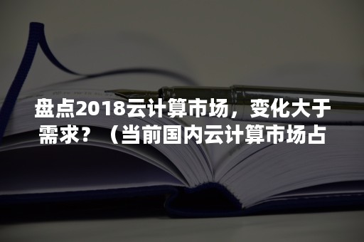 盘点2018云计算市场，变化大于需求？（当前国内云计算市场占有率）