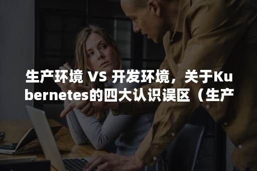 生产环境 VS 开发环境，关于Kubernetes的四大认识误区（生产环境中毒物常以什么形态存在）