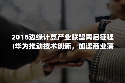 2018边缘计算产业联盟再启征程!华为推动技术创新，加速商业落地（边缘计算产业联盟成员）