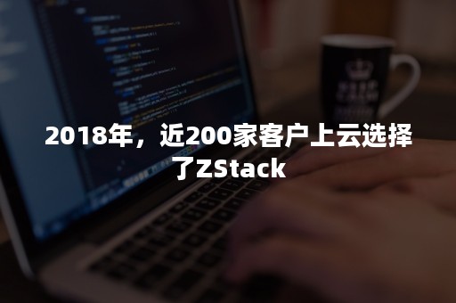 2018年，近200家客户上云选择了ZStack
