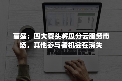 高盛：四大寡头将瓜分云服务市场，其他参与者机会在消失