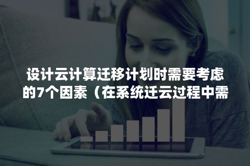 设计云计算迁移计划时需要考虑的7个因素（在系统迁云过程中需要考虑）