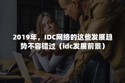 2019年，IDC网络的这些发展趋势不容错过（idc发展前景）