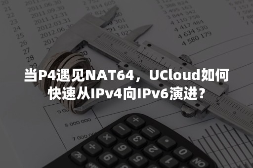 当P4遇见NAT64，UCloud如何快速从IPv4向IPv6演进？