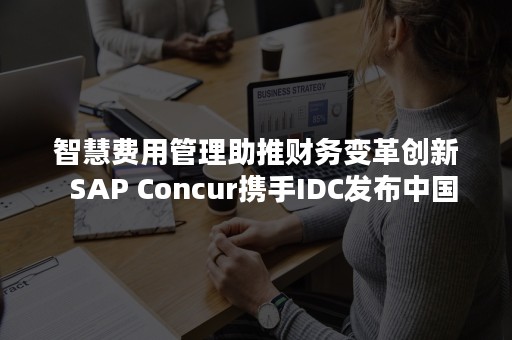 智慧费用管理助推财务变革创新  SAP Concur携手IDC发布中国智慧费用管理行业报告（智慧费用管理助推财务变革创新创业）