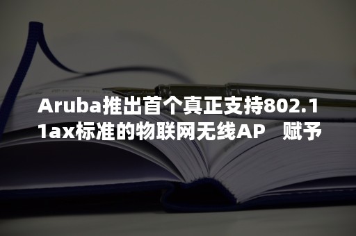 Aruba推出首个真正支持802.11ax标准的物联网无线AP   赋予企业网络智能化