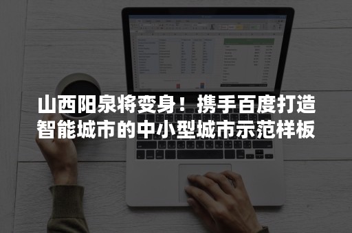 山西阳泉将变身！携手百度打造智能城市的中小型城市示范样板（阳泉智慧城市建设）