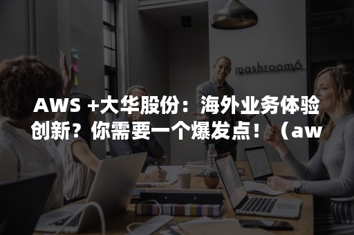 AWS +大华股份：海外业务体验创新？你需要一个爆发点！（aws s3）