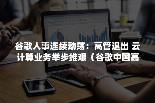 谷歌人事连续动荡：高管退出 云计算业务举步维艰（谷歌中国高管）