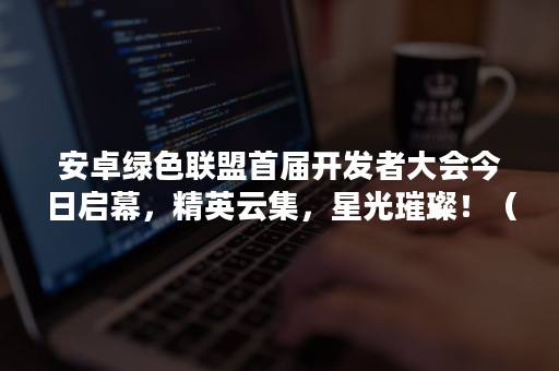 安卓绿色联盟首届开发者大会今日启幕，精英云集，星光璀璨！（安卓绿色联盟官网）