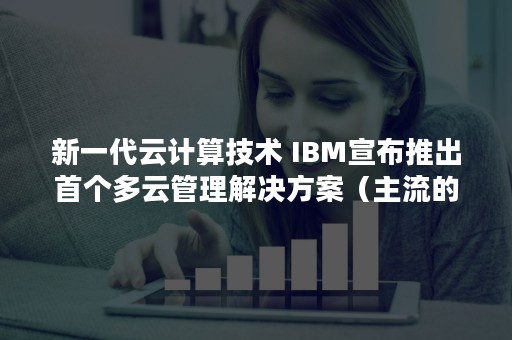 新一代云计算技术 IBM宣布推出首个多云管理解决方案（主流的云计算技术）