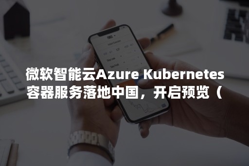 微软智能云Azure Kubernetes容器服务落地中国，开启预览（微软智能云包括）