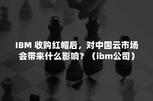 IBM 收购红帽后，对中国云市场会带来什么影响？（ibm公司）