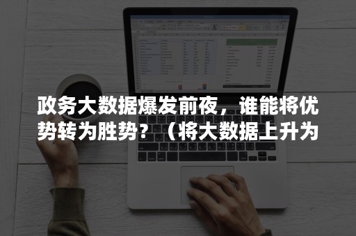 政务大数据爆发前夜，谁能将优势转为胜势？（将大数据上升为国家战略）