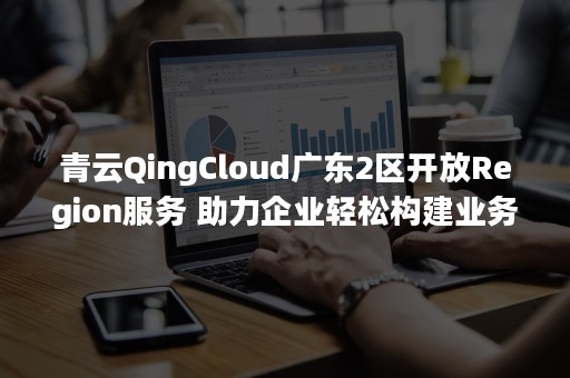 青云QingCloud广东2区开放Region服务 助力企业轻松构建业务多活架构（青云QingCloud）