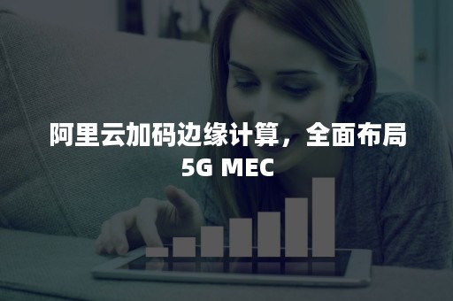 阿里云加码边缘计算，全面布局5G MEC