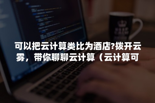 可以把云计算类比为酒店?拨开云雾，带你聊聊云计算（云计算可用于酒店哪些地方）