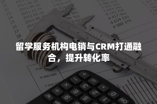留学服务机构电销与CRM打通融合，提升转化率