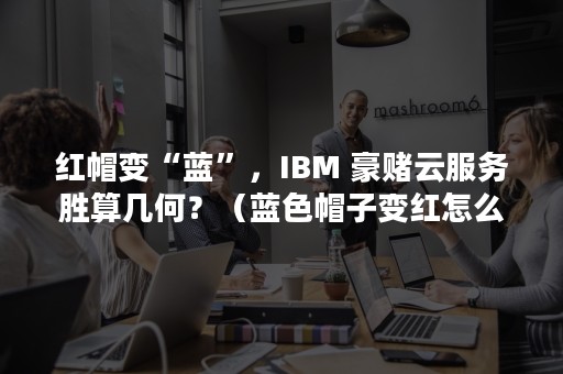 红帽变“蓝”，IBM 豪赌云服务胜算几何？（蓝色帽子变红怎么处理）