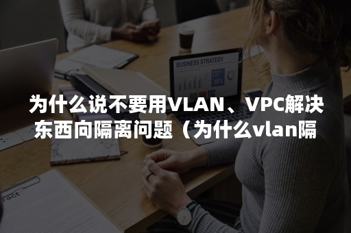 为什么说不要用VLAN、VPC解决东西向隔离问题（为什么vlan隔离不安全）