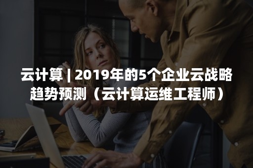云计算 | 2019年的5个企业云战略趋势预测（云计算运维工程师）