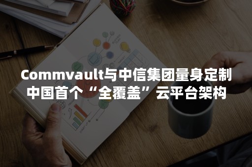 Commvault与中信集团量身定制中国首个“全覆盖”云平台架构， 让数据驱动创新
