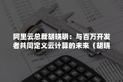 阿里云总裁胡晓明：与百万开发者共同定义云计算的未来（胡晓明 阿里云）