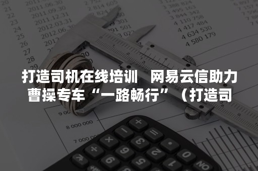 打造司机在线培训   网易云信助力曹操专车“一路畅行”（打造司机在线培训平台）