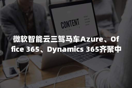 微软智能云三驾马车Azure、Office 365、Dynamics 365齐聚中国（云计算三驾马车）