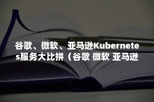 谷歌、微软、亚马逊Kubernetes服务大比拼（谷歌 微软 亚马逊）