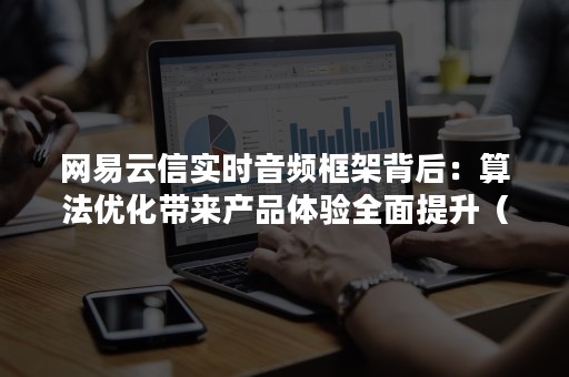网易云信实时音频框架背后：算法优化带来产品体验全面提升（网易云音乐框架模块）