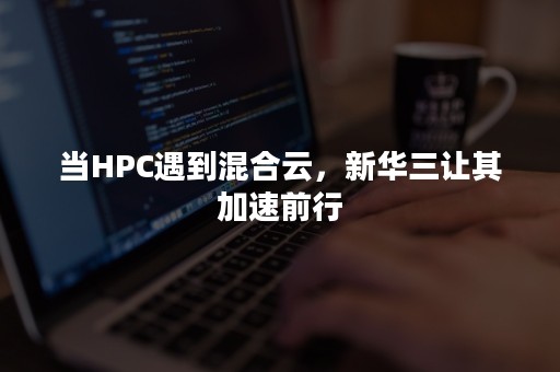 当HPC遇到混合云，新华三让其加速前行