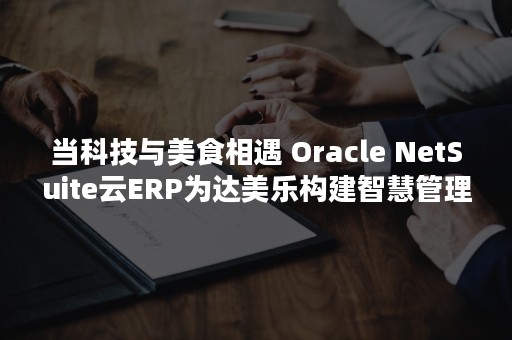 当科技与美食相遇 Oracle NetSuite云ERP为达美乐构建智慧管理云图（食物与科学的美味邂逅）